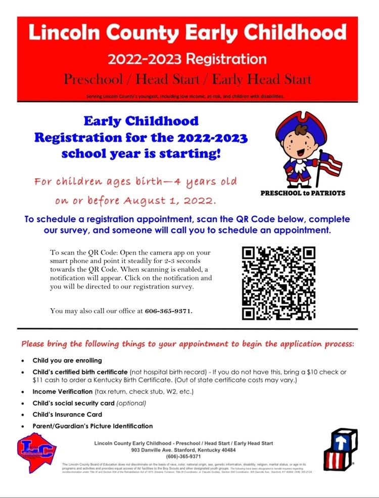 registration form- Lincoln County Early Childhood.  2022-2023 Registration Preschook/head start/ early head start.  For Children Ages birth - 4 years old on or before August 1 2022.  To Schedule a registration appointment, Scan the QR code below , complete our survey and someone will call you to schedule an appointment.  To Scan the qr code:  open the cameral app on your smart phone and point it steadily for 2-3 seconds towards the qr code.  When scanning is enabled a notification will appear.  Click on the notification at the top of your phone and you will be directed to registry.  You may also call 6063659371.  Please Bring the following things to your appointment.  Child you are enrolling, Childs certified birth certificate (not hospital birth record) if you do not have this, bring a $10 check or $11 cash to order a Kentucky birth certificate (out of state certificates cost may vary.), Income verification (tax return, check stub, w2, etc.), childs social security card (optional), childs insurance card, parent/guardian's picture identification.  
